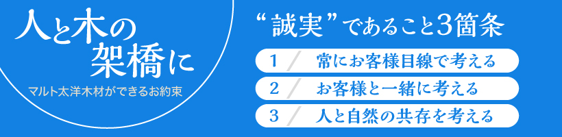 人と木の架け橋に、マルト太洋木材ができるお約束。「誠実」であること3箇条。1、常にお客様目線で考える。2、お客様と一緒に考える。3、人と自然の共存を考える。